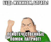 будь мужиком, блеать! пей отечественные помои, патриот!