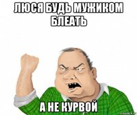 люся будь мужиком блеать а не курвой