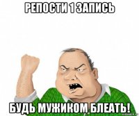 репости 1 запись будь мужиком блеать!