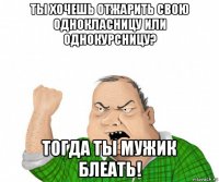 ты хочешь отжарить свою однокласницу или однокурсницу? тогда ты мужик блеать!