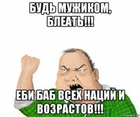 будь мужиком, блеать!!! еби баб всех наций и возрастов!!!