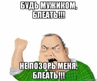 будь мужиком, блеать!!! не позорь меня, блеать!!!