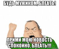 будь мужиком, блеать! прими мою новость спокойно, блеать!!!