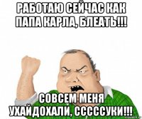 работаю сейчас как папа карла, блеать!!! совсем меня ухайдохали, сссссуки!!!