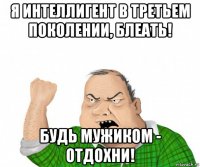 я интеллигент в третьем поколении, блеать! будь мужиком - отдохни!