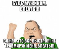 будь мужиком, блеать!!! сожри это всё быстро!!! не травмируй меня, блеать!!!