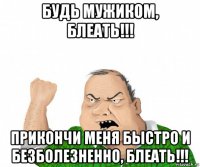 будь мужиком, блеать!!! прикончи меня быстро и безболезненно, блеать!!!