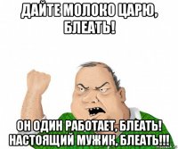 дайте молоко царю, блеать! он один работает, блеать! настоящий мужик, блеать!!!