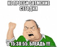 не проеби затмение сегодня в 15:38:55, блеадь !!!