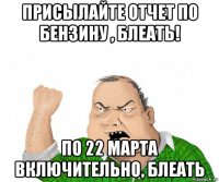 присылайте отчет по бензину , блеать! по 22 марта включительно, блеать