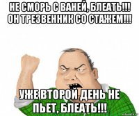 не сморь с ваней, блеать!!! он трезвенник со стажем!!! уже второй день не пьет, блеать!!!