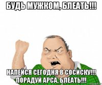 будь мужком, блеать!!! напейся сегодня в сосиску!!! порадуй арса, блеать!!!