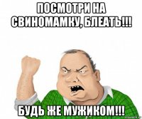 посмотри на свиномамку, блеать!!! будь же мужиком!!!