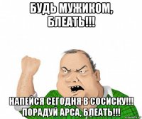 будь мужиком, блеать!!! напейся сегодня в сосиску!!! порадуй арса, блеать!!!