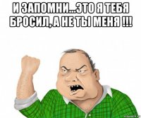 и запомни...это я тебя бросил, а не ты меня !!! 