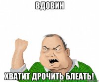 вдовин хватит дрочить блеать!