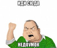 иди сюда недоумок