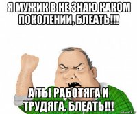 я мужик в не знаю каком поколении, блеать!!! а ты работяга и трудяга, блеать!!!