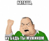 наташа, ну будь ты мужиком