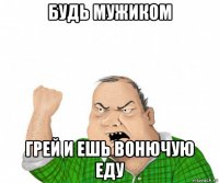 будь мужиком грей и ешь вонючую еду