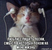  люблю слушать песни, смысл в которых похож на мою жизнь.