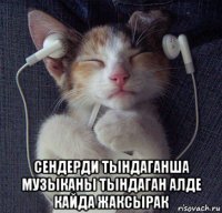  сендерди тындаганша музыканы тындаган алде кайда жаксырак