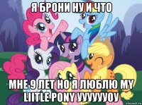 я брони ну и что мне 9 лет но я люблю my liitle pony ууууууоу