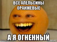 все апельсины оранжевые а я огненный