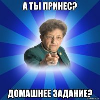 а ты принес? домашнее задание?