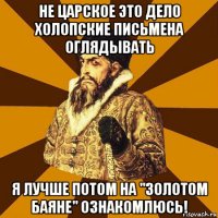 не царское это дело холопские письмена оглядывать я лучше потом на "золотом баяне" ознакомлюсь!