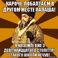 -кароче, побалтаєм в другом месте папаша! -я на землі вже з девїтнайццятого століття! і такого ніколи нечув!