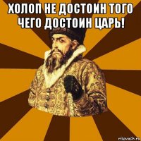 холоп не достоин того чего достоин царь! 