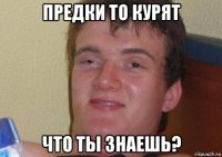 предки то курят что ты знаешь?