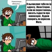 Кавказоиды , обезьяны ... Я вычислил тебя по ip адресу , Иван Егоров , если не перестанешь писать гадости про кавказцев , будем говорить по мужски. Мага.