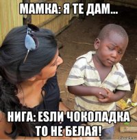 мамка: я те дам... нига: еsли чоколадка то не белая!