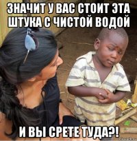 значит у вас стоит эта штука с чистой водой и вы срете туда?!