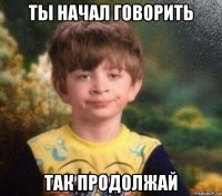 ты начал говорить так продолжай