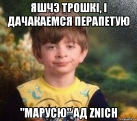 яшчэ трошкі, і дачакаемся перапетую "марусю" ад znich