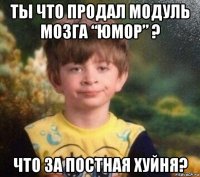 ты что продал модуль мозга “юмор” ? что за постная хуйня?