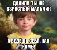 данила, ты же взрослый мальчик а ведёшь себя, как ромб!