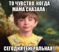 то чувство, когда мама сказала : сегодня генеральная!)