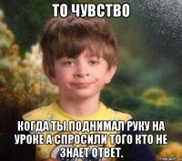 то чувство когда ты поднимал руку на уроке а спросили того кто не знает ответ.