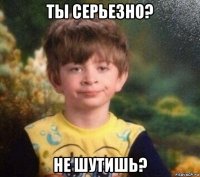 ты серьезно? не шутишь?