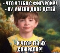 - что у тебя с фигурой?! - ну, у меня двое детей - и что? ты их сожрала?!