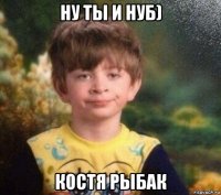 ну ты и нуб) костя рыбак