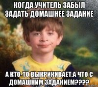 когда учитель забыл задать домашнее задание а кто-то выкрикивает:а что с домашним заданием????