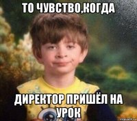 то чувство,когда директор пришёл на урок