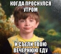 когда проснулся утром и съели твою вечернюю еду