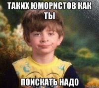 таких юмористов как ты поискать надо