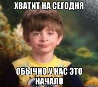 хватит на сегодня обычно у нас это начало